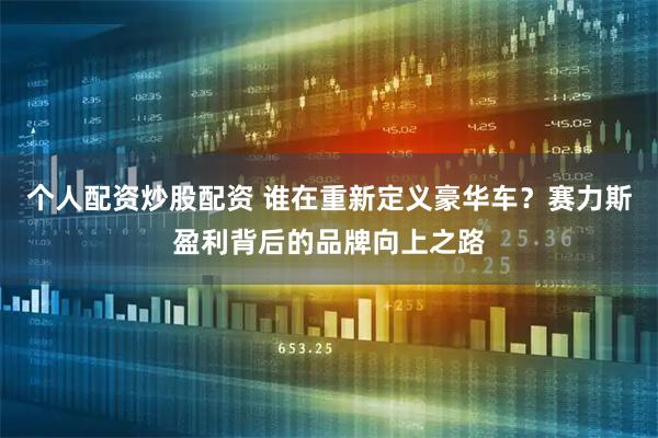 个人配资炒股配资 谁在重新定义豪华车？赛力斯盈利背后的品牌向上之路