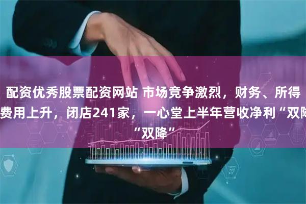 配资优秀股票配资网站 市场竞争激烈，财务、所得税费用上升，闭店241家，一心堂上半年营收净利“双降”