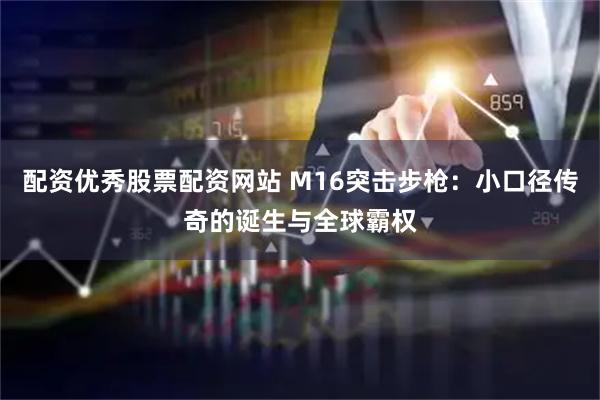 配资优秀股票配资网站 M16突击步枪：小口径传奇的诞生与全球霸权