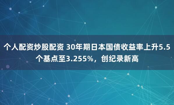 个人配资炒股配资 30年期日本国债收益率上升5.5个基点至3.255%，创纪录新高