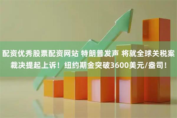 配资优秀股票配资网站 特朗普发声 将就全球关税案裁决提起上诉！纽约期金突破3600美元/盎司！