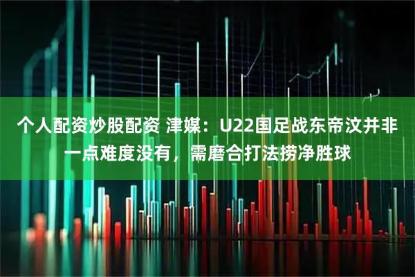 个人配资炒股配资 津媒：U22国足战东帝汶并非一点难度没有，需磨合打法捞净胜球