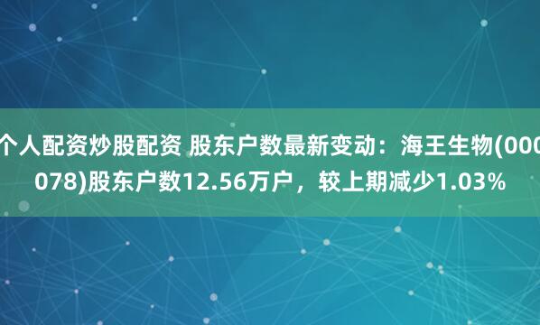 个人配资炒股配资 股东户数最新变动:海王生物(000078)股东户数12.56万户,较上期减少1.03%