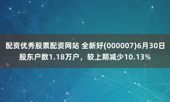 配资优秀股票配资网站 全新好(000007)6月30日股东户数1.18万户，较上期减少10.13%