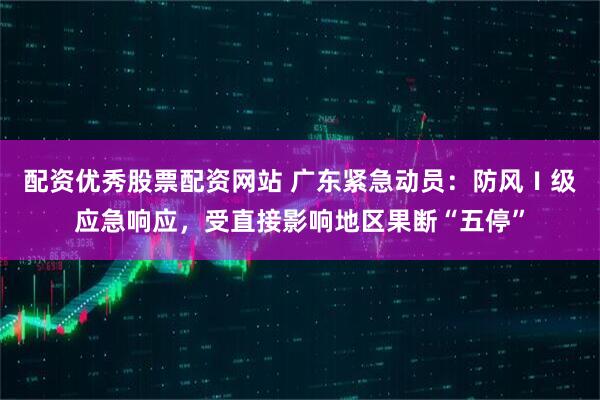 配资优秀股票配资网站 广东紧急动员：防风Ⅰ级应急响应，受直接影响地区果断“五停”