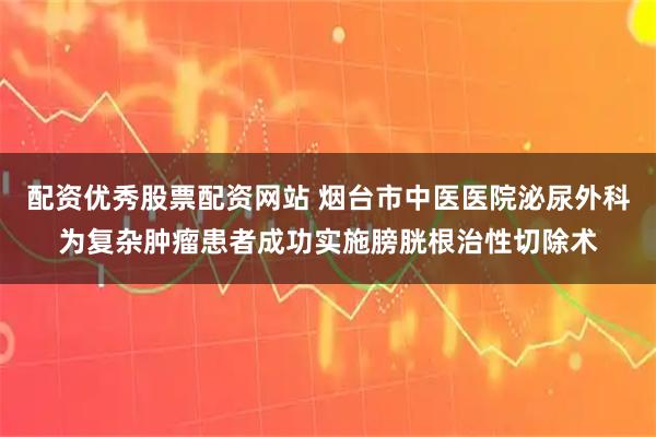 配资优秀股票配资网站 烟台市中医医院泌尿外科为复杂肿瘤患者成功实施膀胱根治性切除术