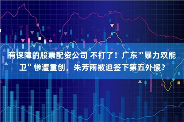 有保障的股票配资公司 不打了！广东“暴力双能卫”惨遭重创，朱芳雨被迫签下第五外援？