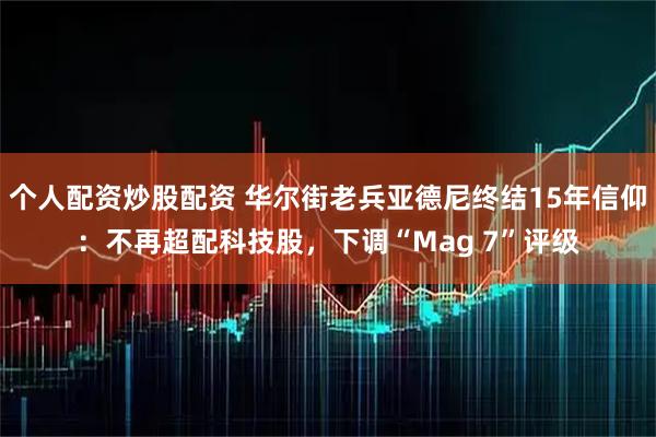 个人配资炒股配资 华尔街老兵亚德尼终结15年信仰:不再超配科技股,下调“Mag 7”评级