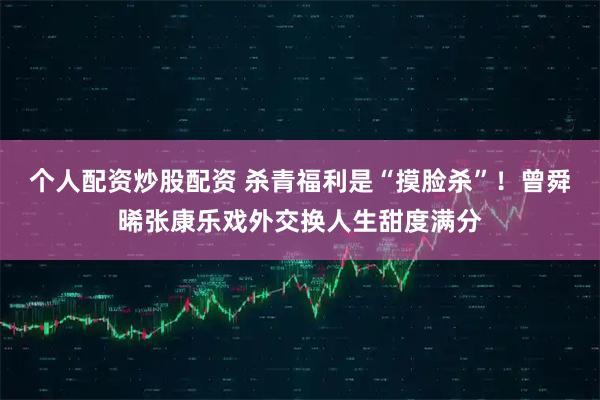 个人配资炒股配资 杀青福利是“摸脸杀”！曾舜晞张康乐戏外交换人生甜度满分