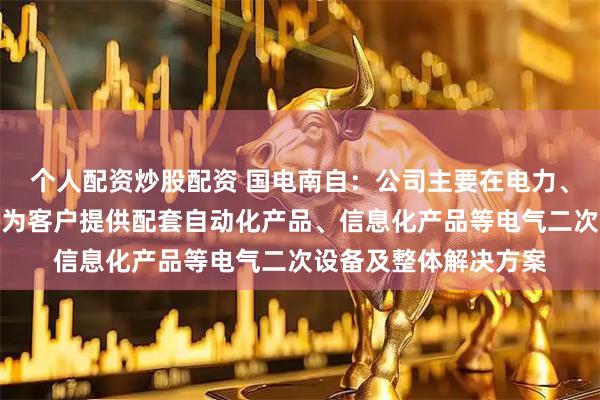 个人配资炒股配资 国电南自：公司主要在电力、工业、新能源等领域为客户提供配套自动化产品、信息化产品等电气二次设备及整体解决方案