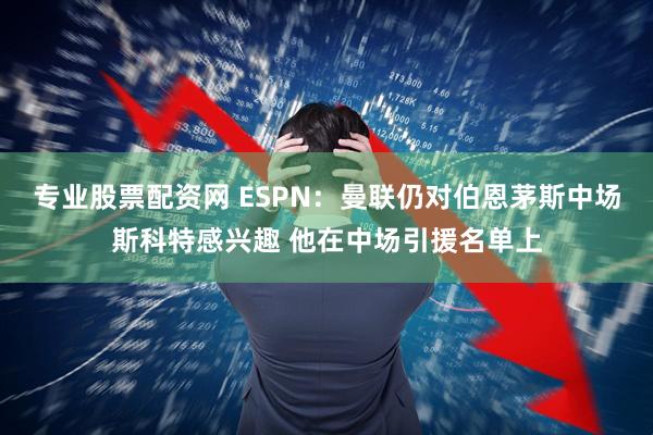 专业股票配资网 ESPN：曼联仍对伯恩茅斯中场斯科特感兴趣 他在中场引援名单上