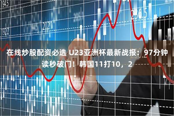 在线炒股配资必选 U23亚洲杯最新战报：97分钟读秒破门！韩国11打10，2