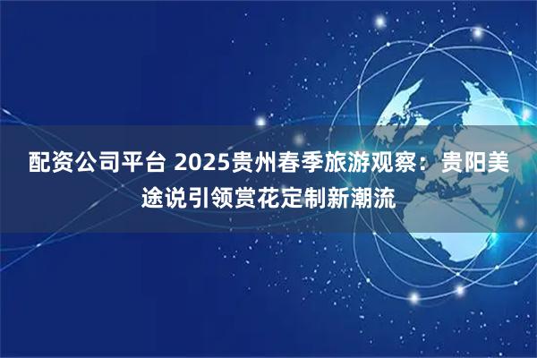 配资公司平台 2025贵州春季旅游观察：贵阳美途说引领赏花定制新潮流