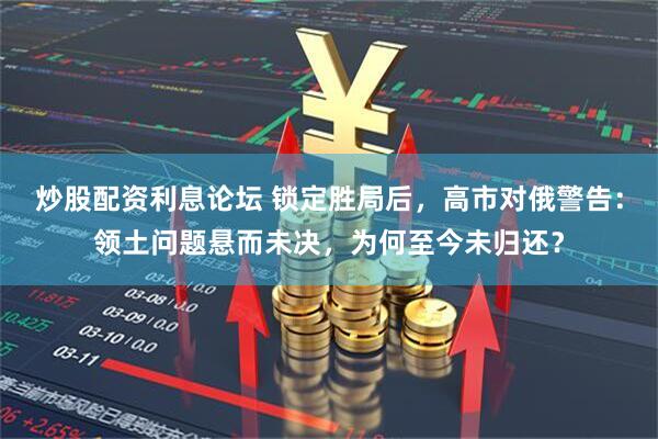 炒股配资利息论坛 锁定胜局后，高市对俄警告：领土问题悬而未决，为何至今未归还？