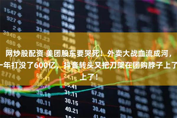 网炒股配资 美团股东要哭死！外卖大战血流成河，一年打没了600亿，抖音转头又把刀架在团购脖子上了！