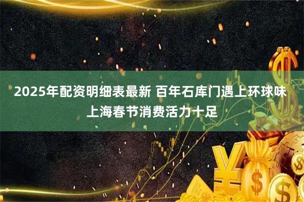 2025年配资明细表最新 百年石库门遇上环球味 上海春节消费活力十足