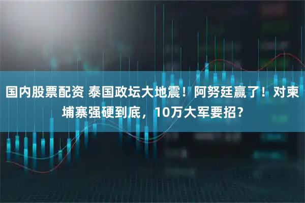 国内股票配资 泰国政坛大地震！阿努廷赢了！对柬埔寨强硬到底，10万大军要招？