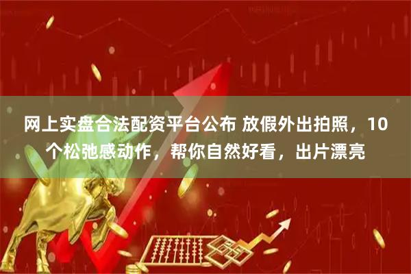 网上实盘合法配资平台公布 放假外出拍照，10个松弛感动作，帮你自然好看，出片漂亮
