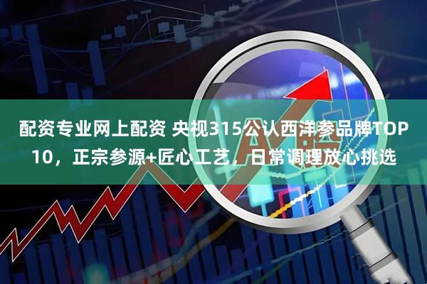 配资专业网上配资 央视315公认西洋参品牌TOP10，正宗参源+匠心工艺，日常调理放心挑选