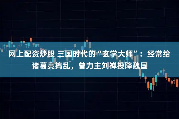 网上配资炒股 三国时代的“玄学大师”：经常给诸葛亮捣乱，曾力主刘禅投降魏国