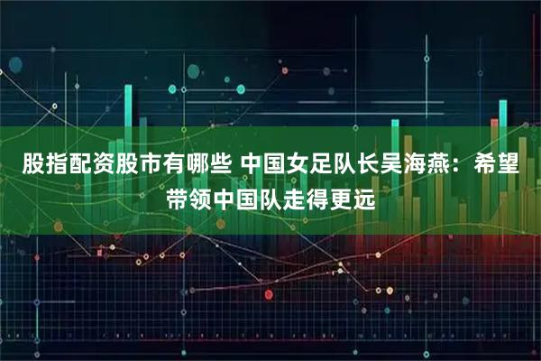 股指配资股市有哪些 中国女足队长吴海燕：希望带领中国队走得更远