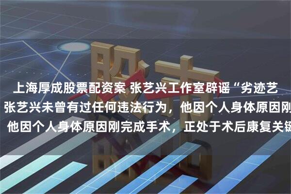上海厚成股票配资案 张艺兴工作室辟谣“劣迹艺人”“被封杀”等传言：张艺兴未曾有过任何违法行为，他因个人身体原因刚完成手术，正处于术后康复关键阶段