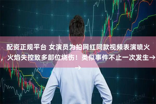配资正规平台 女演员为拍网红同款视频表演喷火，火焰失控致多部位烧伤！类似事件不止一次发生→