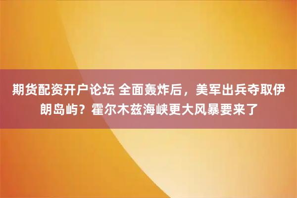 期货配资开户论坛 全面轰炸后,美军出兵夺取伊朗岛屿?霍尔木兹海峡更大风暴要来了