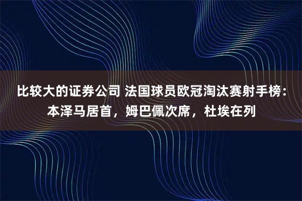 比较大的证券公司 法国球员欧冠淘汰赛射手榜：本泽马居首，姆巴佩次席，杜埃在列