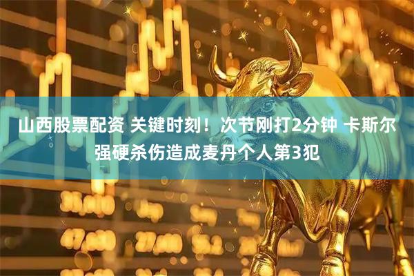 山西股票配资 关键时刻！次节刚打2分钟 卡斯尔强硬杀伤造成麦丹个人第3犯