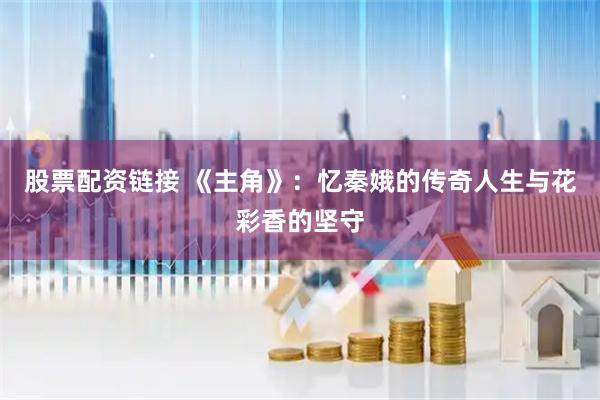 股票配资链接 《主角》：忆秦娥的传奇人生与花彩香的坚守