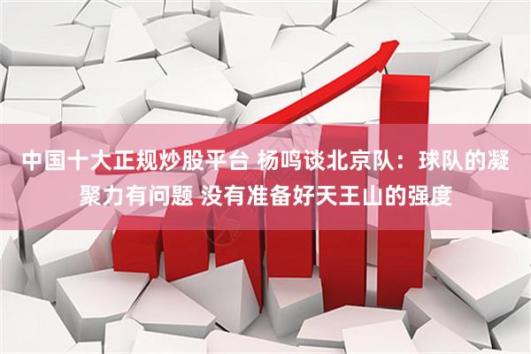中国十大正规炒股平台 杨鸣谈北京队：球队的凝聚力有问题 没有准备好天王山的强度