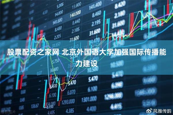 股票配资之家网 北京外国语大学加强国际传播能力建设