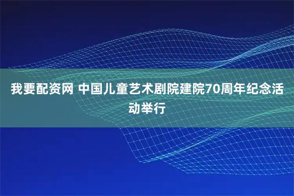 我要配资网 中国儿童艺术剧院建院70周年纪念活动举行