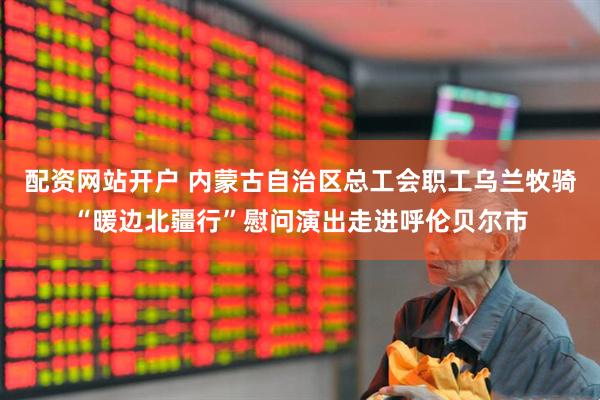 配资网站开户 内蒙古自治区总工会职工乌兰牧骑“暖边北疆行”慰问演出走进呼伦贝尔市