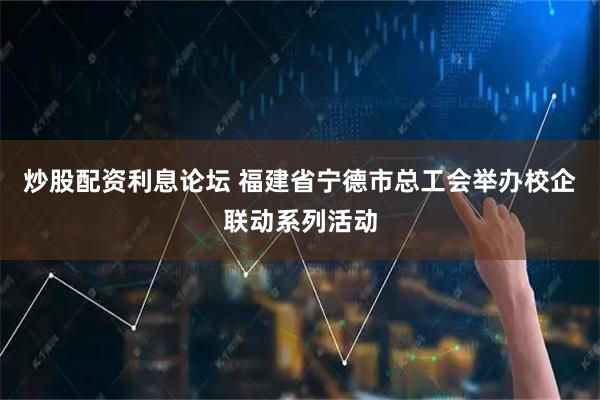 炒股配资利息论坛 福建省宁德市总工会举办校企联动系列活动
