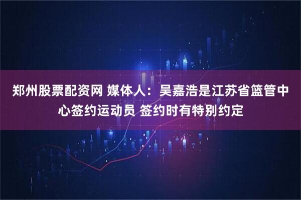 郑州股票配资网 媒体人：吴嘉浩是江苏省篮管中心签约运动员 签约时有特别约定