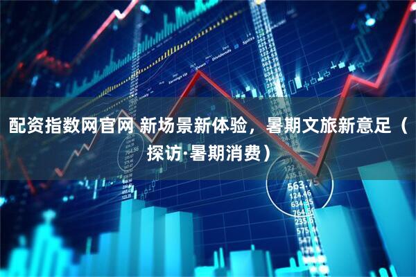 配资指数网官网 新场景新体验，暑期文旅新意足（探访·暑期消费）