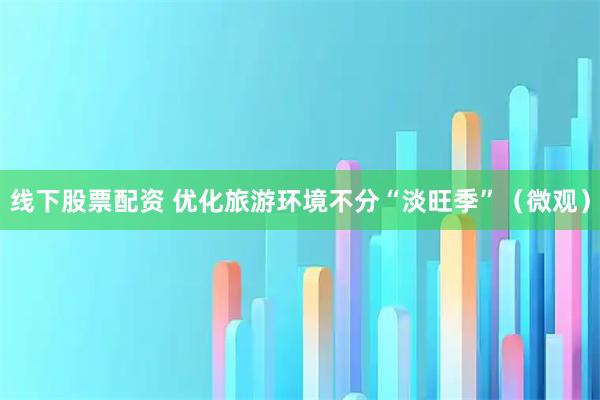 线下股票配资 优化旅游环境不分“淡旺季”（微观）