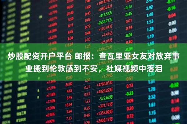 炒股配资开户平台 邮报：查瓦里亚女友对放弃事业搬到伦敦感到不安，社媒视频中落泪