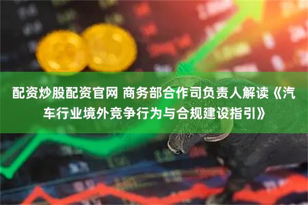 配资炒股配资官网 商务部合作司负责人解读《汽车行业境外竞争行为与合规建设指引》