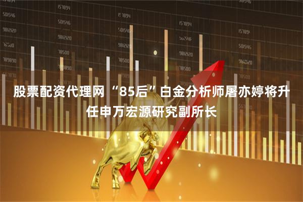 股票配资代理网 “85后”白金分析师屠亦婷将升任申万宏源研究副所长